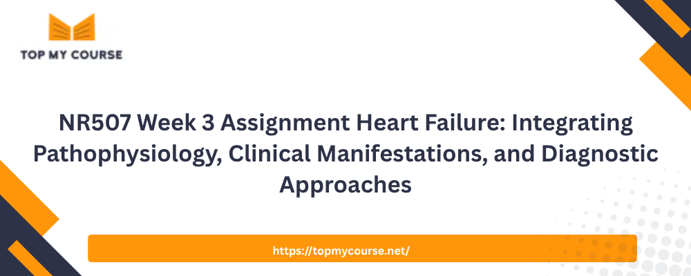 NR507 Week 3 Assignment Heart Failure: Integrating Pathophysiology, Clinical Manifestations, and Diagnostic Approaches